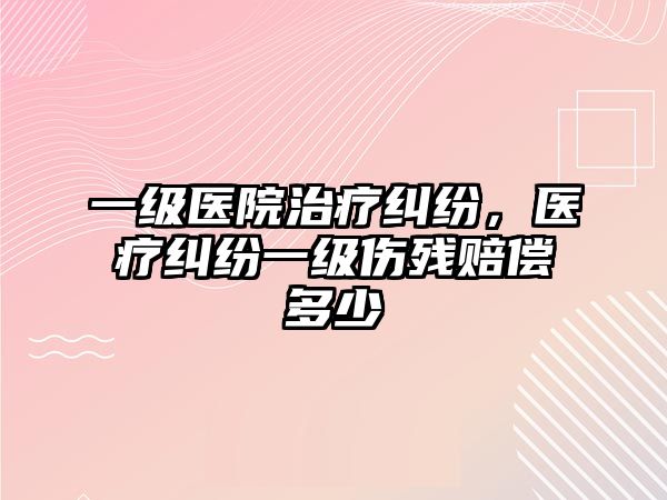 一級醫院治療糾紛，醫療糾紛一級傷殘賠償多少