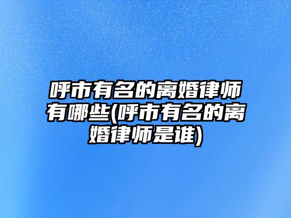 呼市有名的離婚律師有哪些(呼市有名的離婚律師是誰)