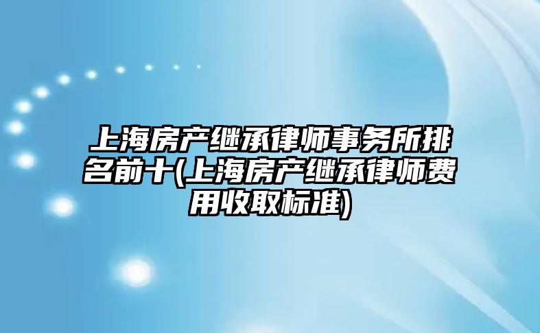 上海房產繼承律師事務所排名前十(上海房產繼承律師費用收取標準)