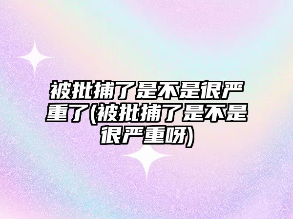 被批捕了是不是很嚴重了(被批捕了是不是很嚴重呀)