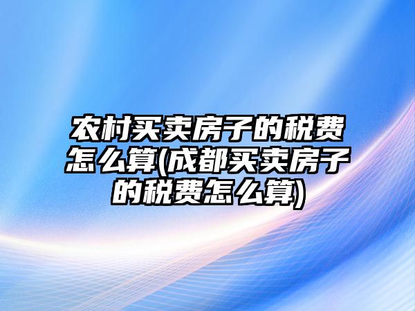 農(nóng)村買賣房子的稅費(fèi)怎么算(成都買賣房子的稅費(fèi)怎么算)