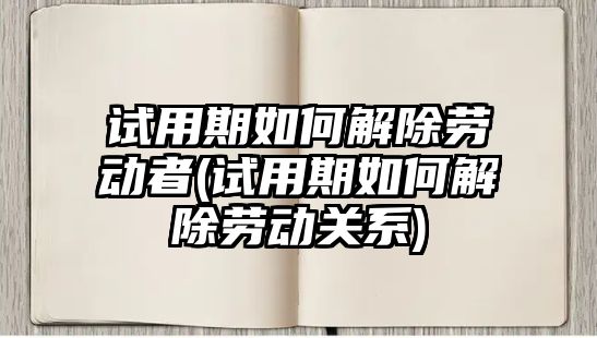 試用期如何解除勞動者(試用期如何解除勞動關系)