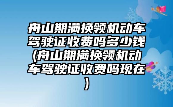 舟山期滿換領機動車駕駛證收費嗎多少錢(舟山期滿換領機動車駕駛證收費嗎現在)