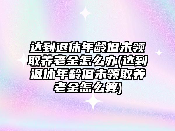 達(dá)到退休年齡但未領(lǐng)取養(yǎng)老金怎么辦(達(dá)到退休年齡但未領(lǐng)取養(yǎng)老金怎么算)