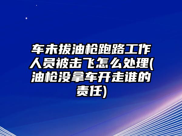 車未拔油槍跑路工作人員被擊飛怎么處理(油槍沒拿車開走誰的責(zé)任)