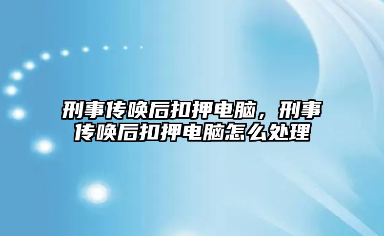 刑事傳喚后扣押電腦，刑事傳喚后扣押電腦怎么處理