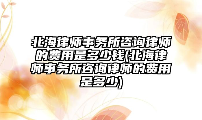 北海律師事務所咨詢律師的費用是多少錢(北海律師事務所咨詢律師的費用是多少)