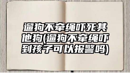 遛狗不牽繩嚇死其他狗(遛狗不牽繩嚇到孩子可以報警嗎)