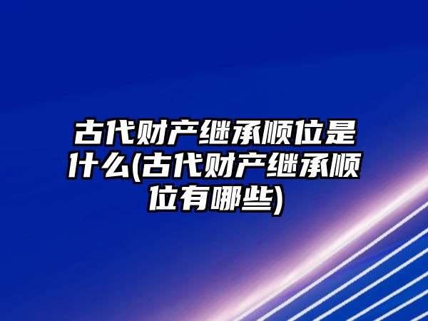 古代財(cái)產(chǎn)繼承順位是什么(古代財(cái)產(chǎn)繼承順位有哪些)