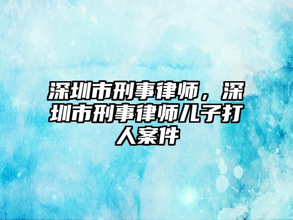 深圳市刑事律師，深圳市刑事律師兒子打人案件