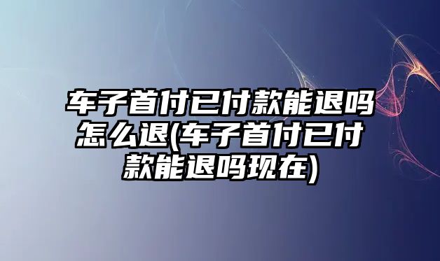 車子首付已付款能退嗎怎么退(車子首付已付款能退嗎現在)