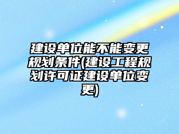 建設單位能不能變更規劃條件(建設工程規劃許可證建設單位變更)