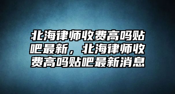 北海律師收費高嗎貼吧最新，北海律師收費高嗎貼吧最新消息