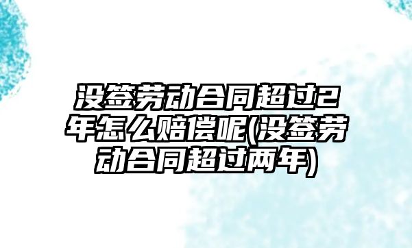 沒(méi)簽勞動(dòng)合同超過(guò)2年怎么賠償呢(沒(méi)簽勞動(dòng)合同超過(guò)兩年)