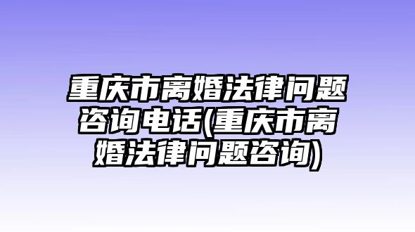 重慶市離婚法律問題咨詢電話(重慶市離婚法律問題咨詢)