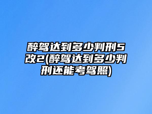 醉駕達到多少判刑5改2(醉駕達到多少判刑還能考駕照)