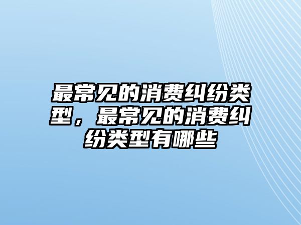 最常見的消費糾紛類型，最常見的消費糾紛類型有哪些