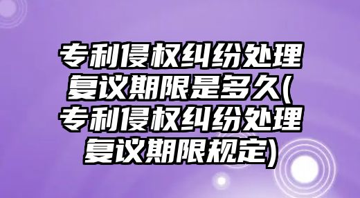 專利侵權(quán)糾紛處理復議期限是多久(專利侵權(quán)糾紛處理復議期限規(guī)定)