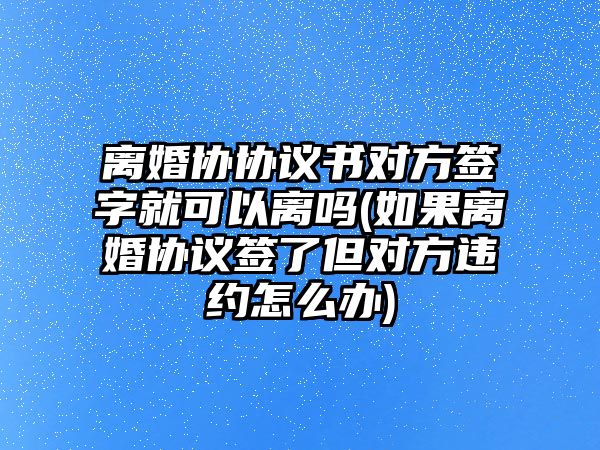 離婚協協議書對方簽字就可以離嗎(如果離婚協議簽了但對方違約怎么辦)