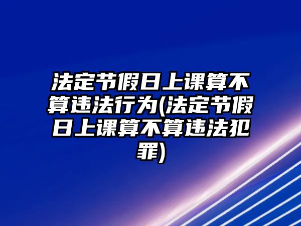 法定節(jié)假日上課算不算違法行為(法定節(jié)假日上課算不算違法犯罪)