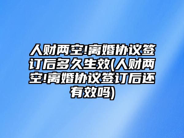 人財(cái)兩空!離婚協(xié)議簽訂后多久生效(人財(cái)兩空!離婚協(xié)議簽訂后還有效嗎)