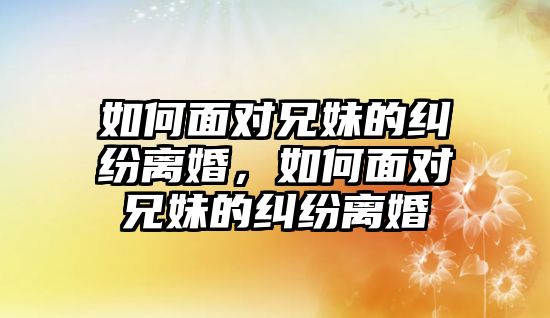 如何面對兄妹的糾紛離婚，如何面對兄妹的糾紛離婚