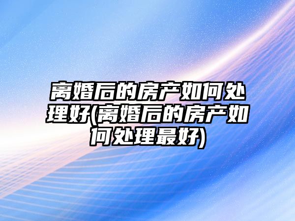 離婚后的房產如何處理好(離婚后的房產如何處理最好)