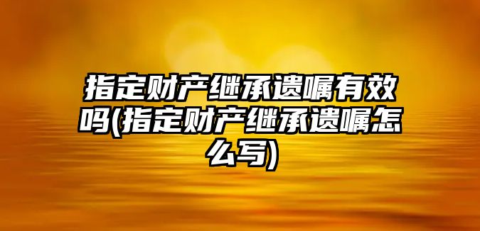 指定財產繼承遺囑有效嗎(指定財產繼承遺囑怎么寫)