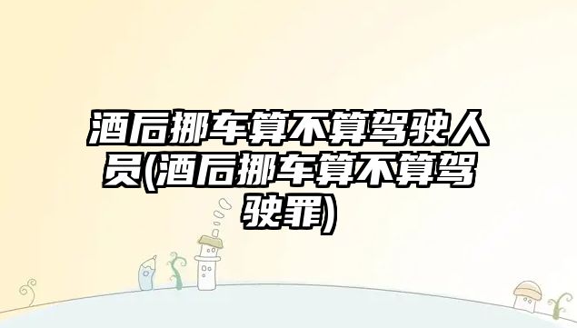 酒后挪車算不算駕駛人員(酒后挪車算不算駕駛罪)