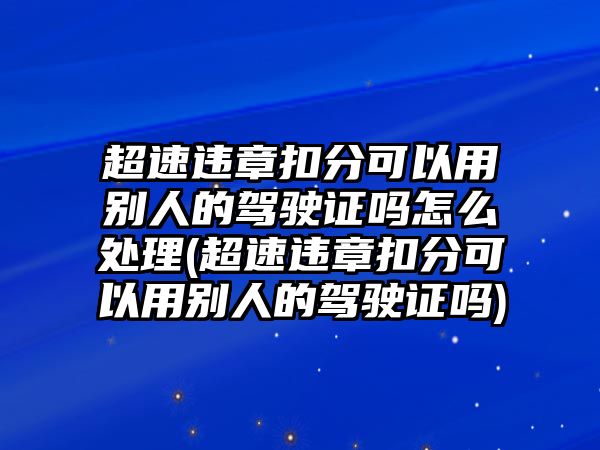 超速違章扣分可以用別人的駕駛證嗎怎么處理(超速違章扣分可以用別人的駕駛證嗎)