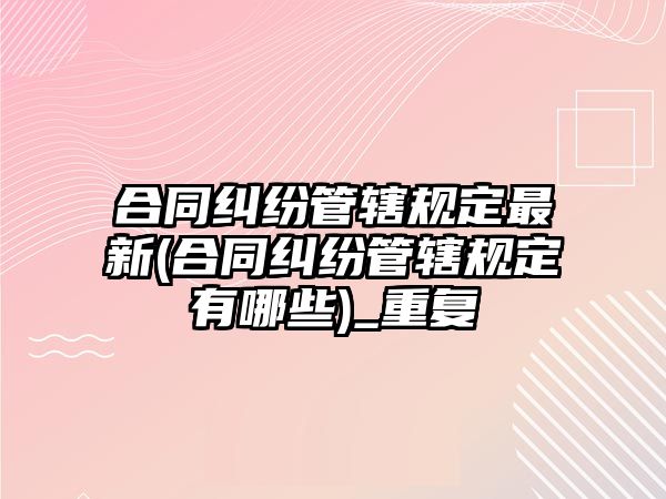 合同糾紛管轄規定最新(合同糾紛管轄規定有哪些)_重復