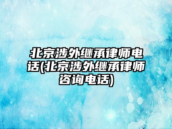 北京涉外繼承律師電話(北京涉外繼承律師咨詢電話)