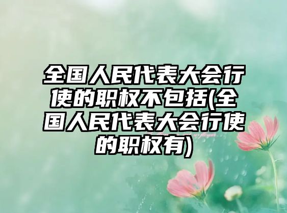 全國人民代表大會行使的職權不包括(全國人民代表大會行使的職權有)