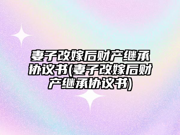 妻子改嫁后財產(chǎn)繼承協(xié)議書(妻子改嫁后財產(chǎn)繼承協(xié)議書)