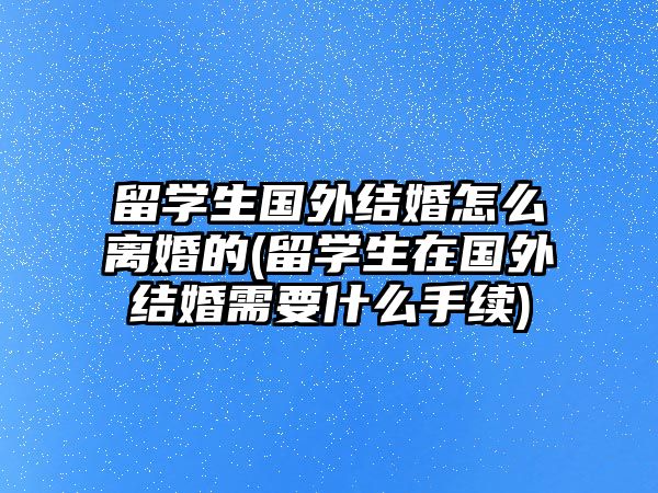 留學(xué)生國(guó)外結(jié)婚怎么離婚的(留學(xué)生在國(guó)外結(jié)婚需要什么手續(xù))