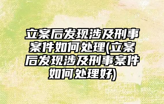 立案后發現涉及刑事案件如何處理(立案后發現涉及刑事案件如何處理好)