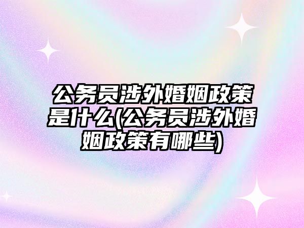 公務員涉外婚姻政策是什么(公務員涉外婚姻政策有哪些)