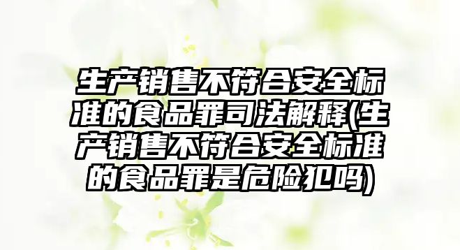 生產銷售不符合安全標準的食品罪司法解釋(生產銷售不符合安全標準的食品罪是危險犯嗎)