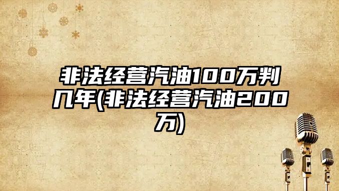 非法經營汽油100萬判幾年(非法經營汽油200萬)