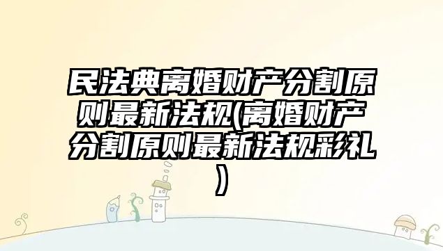 民法典離婚財產分割原則最新法規(離婚財產分割原則最新法規彩禮)