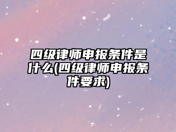 四級律師申報條件是什么(四級律師申報條件要求)