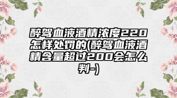 醉駕血液酒精濃度220怎樣處罰的(醉駕血液酒精含量超過200會怎么判-)