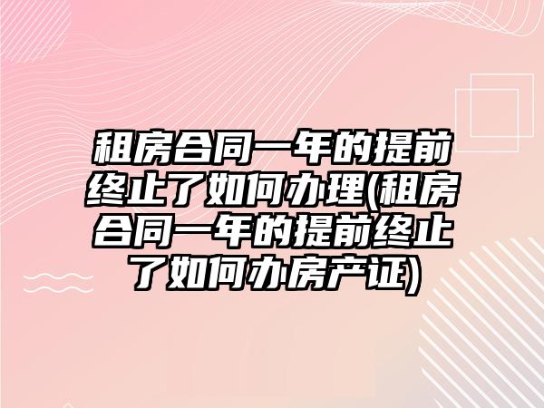 租房合同一年的提前終止了如何辦理(租房合同一年的提前終止了如何辦房產證)