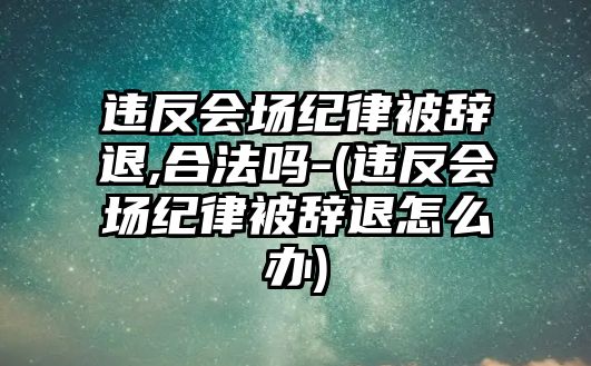 違反會場紀律被辭退,合法嗎-(違反會場紀律被辭退怎么辦)