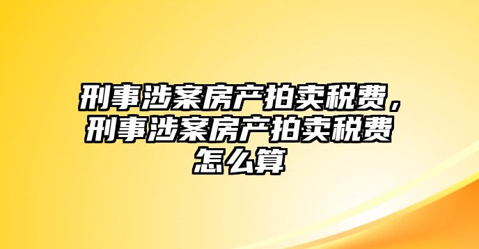 刑事涉案房產拍賣稅費，刑事涉案房產拍賣稅費怎么算