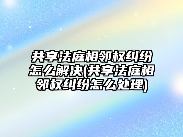 共享法庭相鄰權糾紛怎么解決(共享法庭相鄰權糾紛怎么處理)