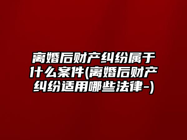 離婚后財產糾紛屬于什么案件(離婚后財產糾紛適用哪些法律-)