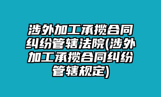 涉外加工承攬合同糾紛管轄法院(涉外加工承攬合同糾紛管轄規(guī)定)