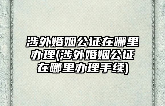 涉外婚姻公證在哪里辦理(涉外婚姻公證在哪里辦理手續)