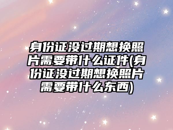 身份證沒過期想換照片需要帶什么證件(身份證沒過期想換照片需要帶什么東西)